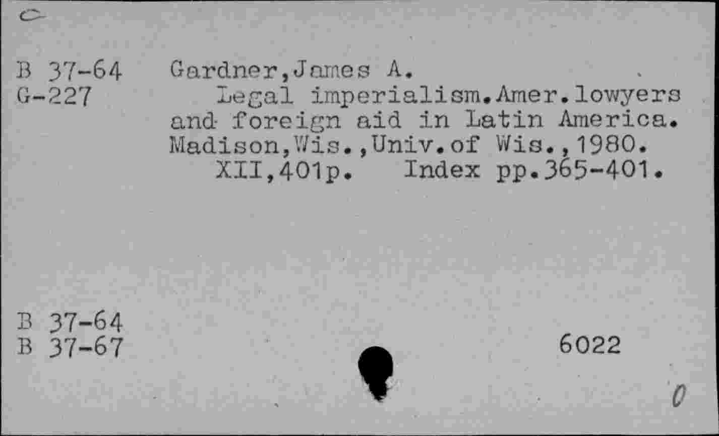 ﻿B 37-64
G-227
Gardner,James A.
Legal imperialism.Amer.lowyers and foreign aid in Latin America. Madison,Wis.,Univ.of Wis.,1980.
XII,4O1p. Index pp.365-401.
B 37-64
B 37-67
6022
0